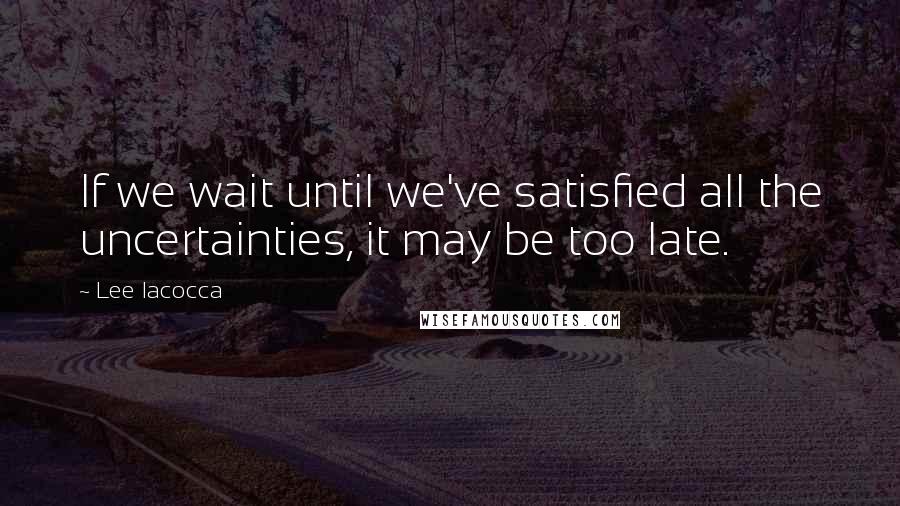 Lee Iacocca Quotes: If we wait until we've satisfied all the uncertainties, it may be too late.