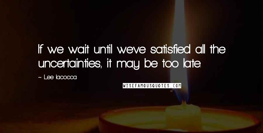 Lee Iacocca Quotes: If we wait until we've satisfied all the uncertainties, it may be too late.