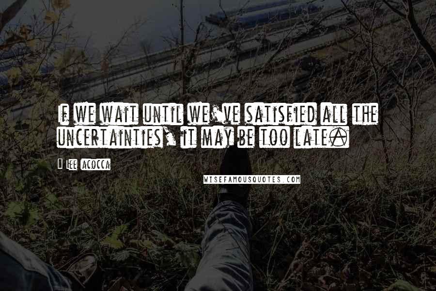 Lee Iacocca Quotes: If we wait until we've satisfied all the uncertainties, it may be too late.