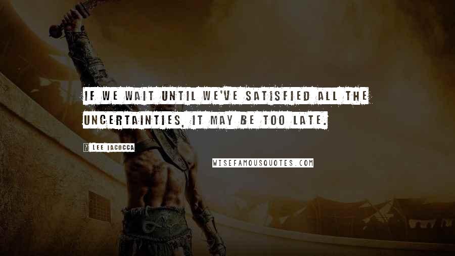 Lee Iacocca Quotes: If we wait until we've satisfied all the uncertainties, it may be too late.