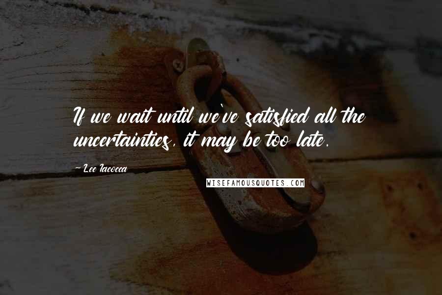 Lee Iacocca Quotes: If we wait until we've satisfied all the uncertainties, it may be too late.