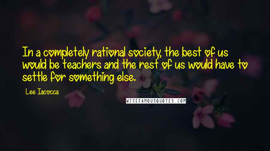 Lee Iacocca Quotes: In a completely rational society, the best of us would be teachers and the rest of us would have to settle for something else.