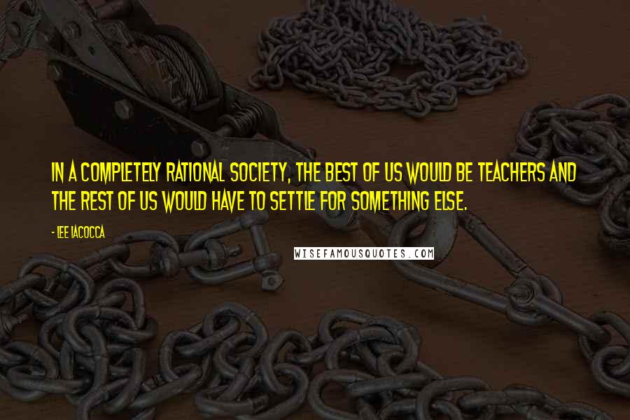 Lee Iacocca Quotes: In a completely rational society, the best of us would be teachers and the rest of us would have to settle for something else.