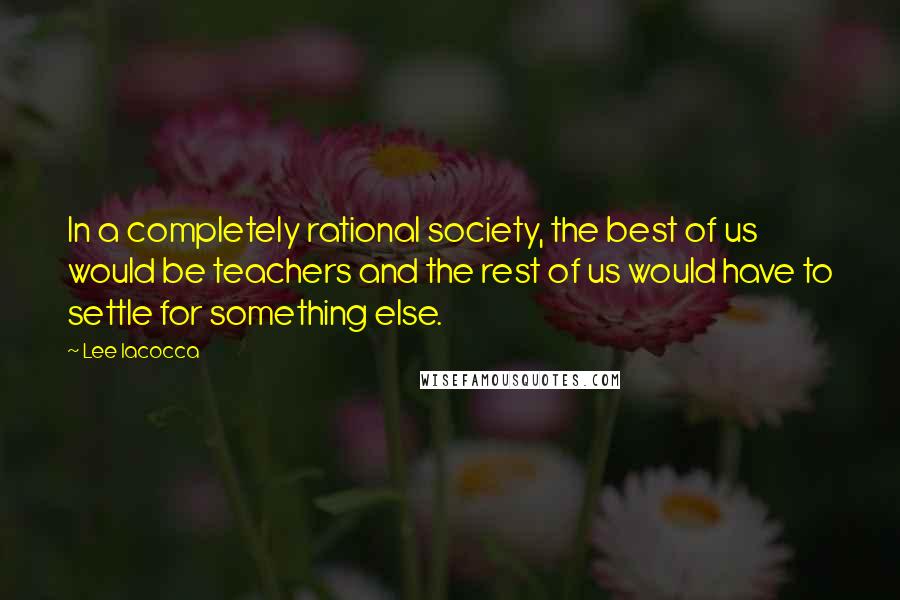 Lee Iacocca Quotes: In a completely rational society, the best of us would be teachers and the rest of us would have to settle for something else.