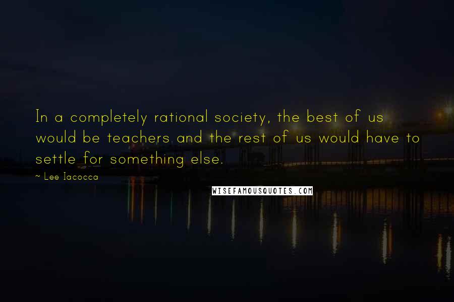 Lee Iacocca Quotes: In a completely rational society, the best of us would be teachers and the rest of us would have to settle for something else.