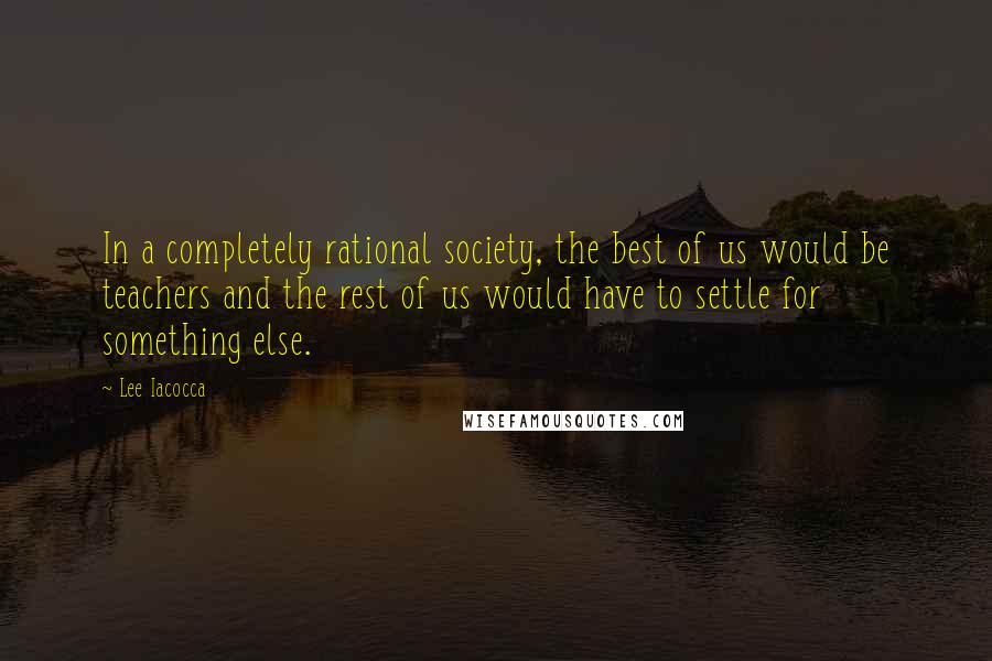 Lee Iacocca Quotes: In a completely rational society, the best of us would be teachers and the rest of us would have to settle for something else.