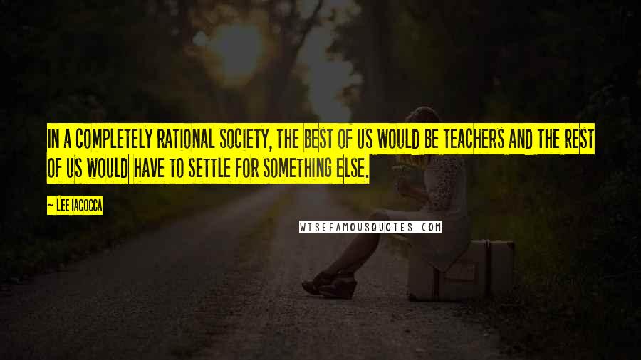 Lee Iacocca Quotes: In a completely rational society, the best of us would be teachers and the rest of us would have to settle for something else.