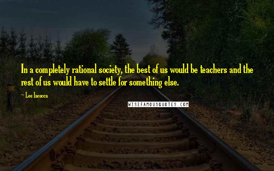 Lee Iacocca Quotes: In a completely rational society, the best of us would be teachers and the rest of us would have to settle for something else.