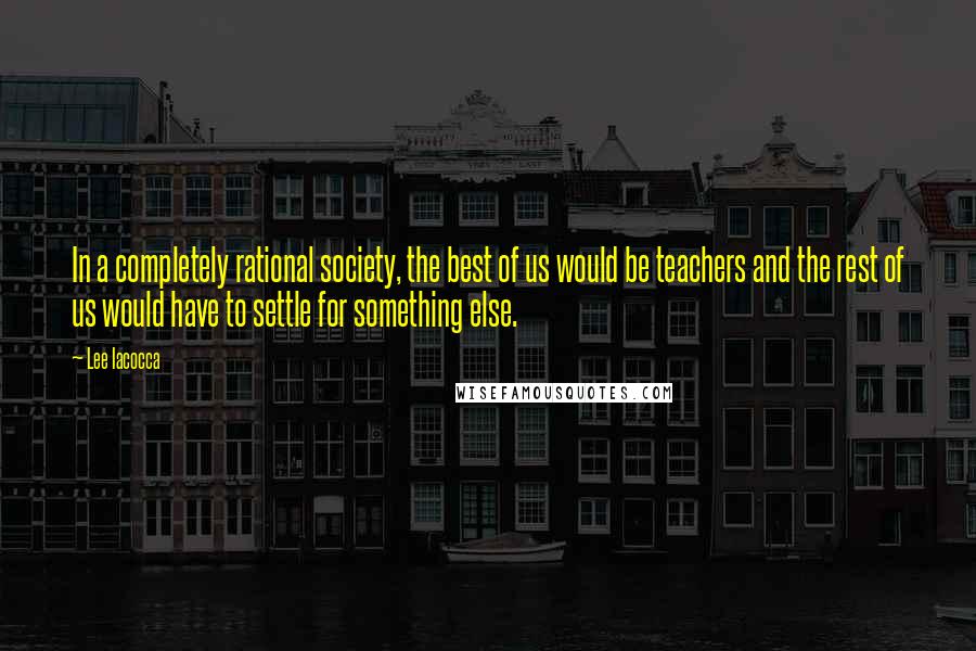 Lee Iacocca Quotes: In a completely rational society, the best of us would be teachers and the rest of us would have to settle for something else.