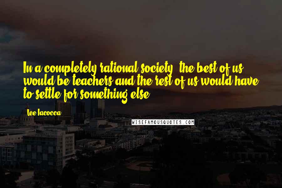 Lee Iacocca Quotes: In a completely rational society, the best of us would be teachers and the rest of us would have to settle for something else.