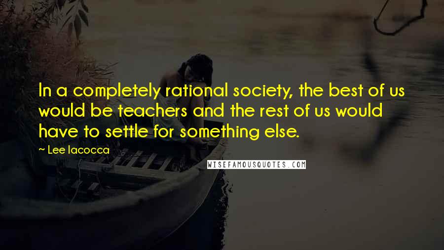 Lee Iacocca Quotes: In a completely rational society, the best of us would be teachers and the rest of us would have to settle for something else.
