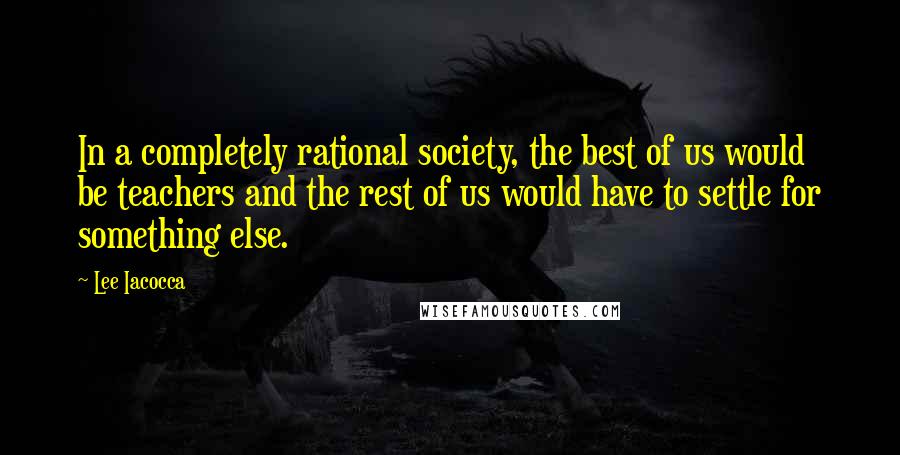 Lee Iacocca Quotes: In a completely rational society, the best of us would be teachers and the rest of us would have to settle for something else.