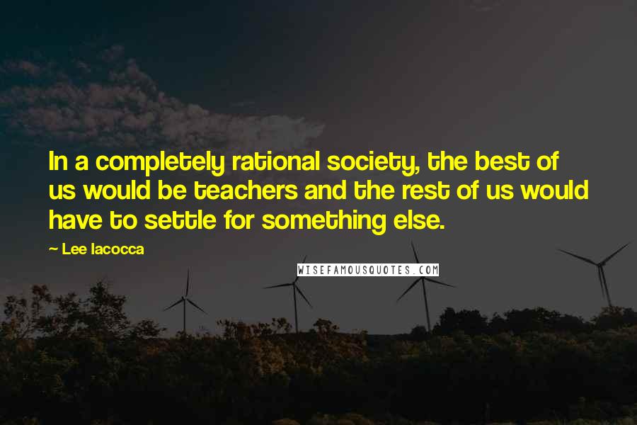 Lee Iacocca Quotes: In a completely rational society, the best of us would be teachers and the rest of us would have to settle for something else.