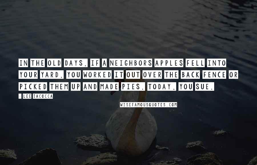 Lee Iacocca Quotes: In the old days, if a neighbors apples fell into your yard, you worked it out over the back fence or picked them up and made pies. Today, you sue.