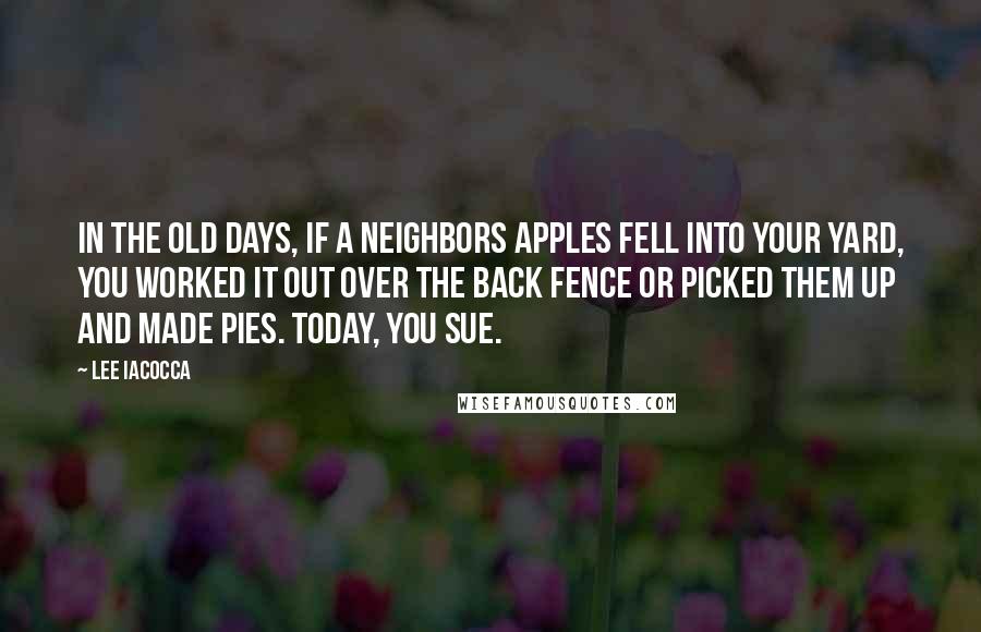 Lee Iacocca Quotes: In the old days, if a neighbors apples fell into your yard, you worked it out over the back fence or picked them up and made pies. Today, you sue.