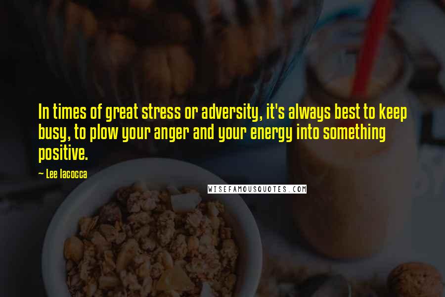 Lee Iacocca Quotes: In times of great stress or adversity, it's always best to keep busy, to plow your anger and your energy into something positive.