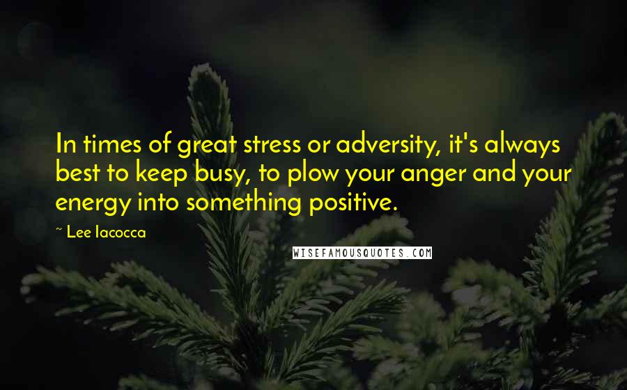 Lee Iacocca Quotes: In times of great stress or adversity, it's always best to keep busy, to plow your anger and your energy into something positive.