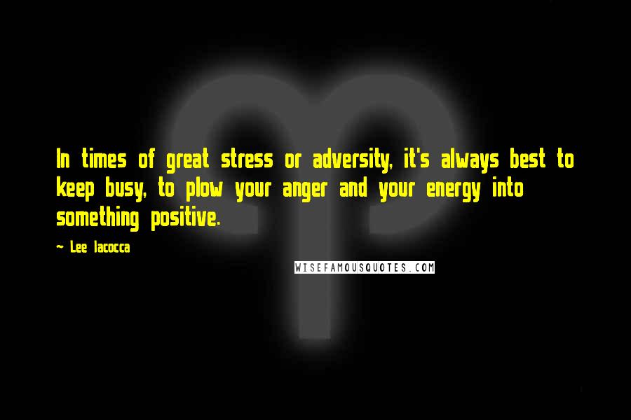 Lee Iacocca Quotes: In times of great stress or adversity, it's always best to keep busy, to plow your anger and your energy into something positive.