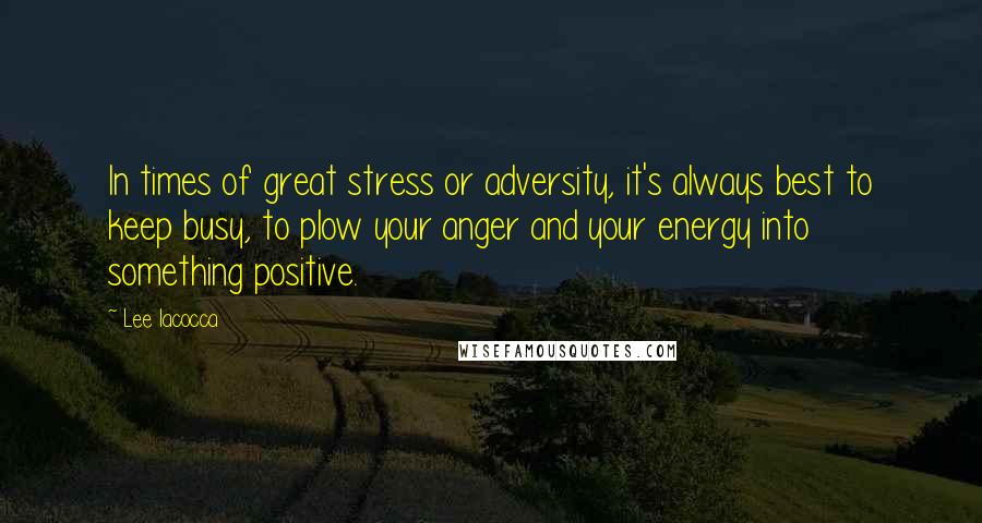 Lee Iacocca Quotes: In times of great stress or adversity, it's always best to keep busy, to plow your anger and your energy into something positive.