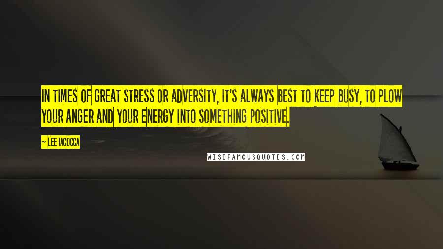 Lee Iacocca Quotes: In times of great stress or adversity, it's always best to keep busy, to plow your anger and your energy into something positive.