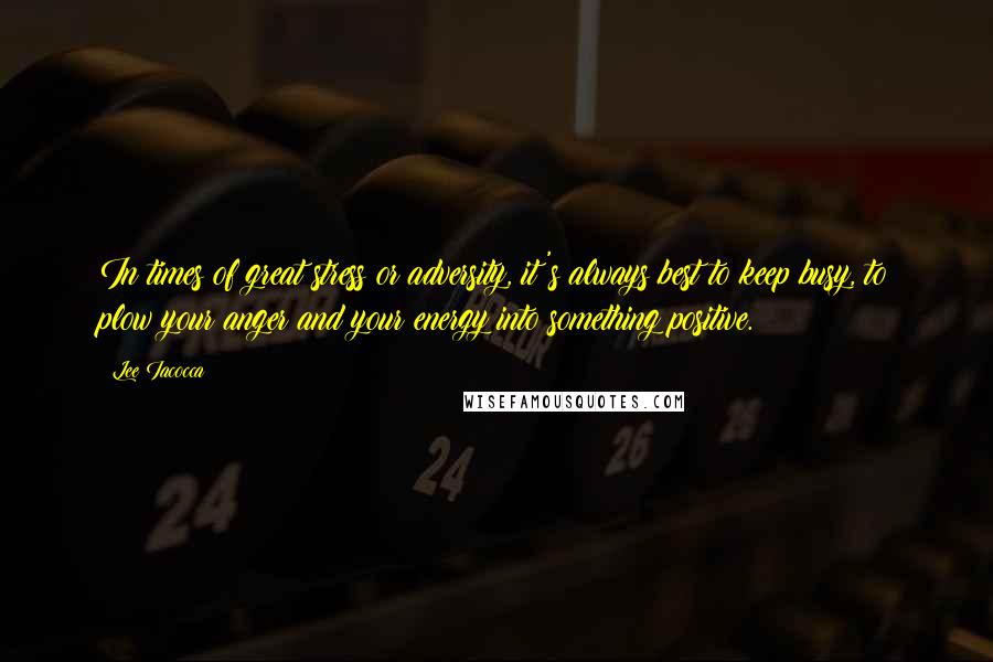 Lee Iacocca Quotes: In times of great stress or adversity, it's always best to keep busy, to plow your anger and your energy into something positive.