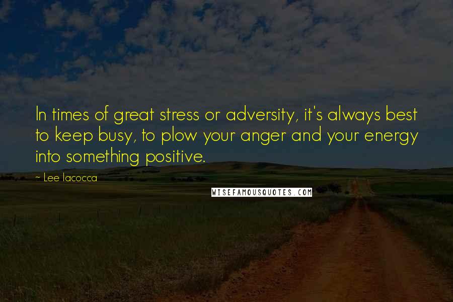 Lee Iacocca Quotes: In times of great stress or adversity, it's always best to keep busy, to plow your anger and your energy into something positive.