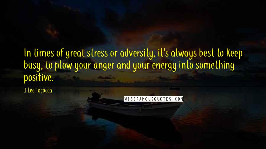 Lee Iacocca Quotes: In times of great stress or adversity, it's always best to keep busy, to plow your anger and your energy into something positive.