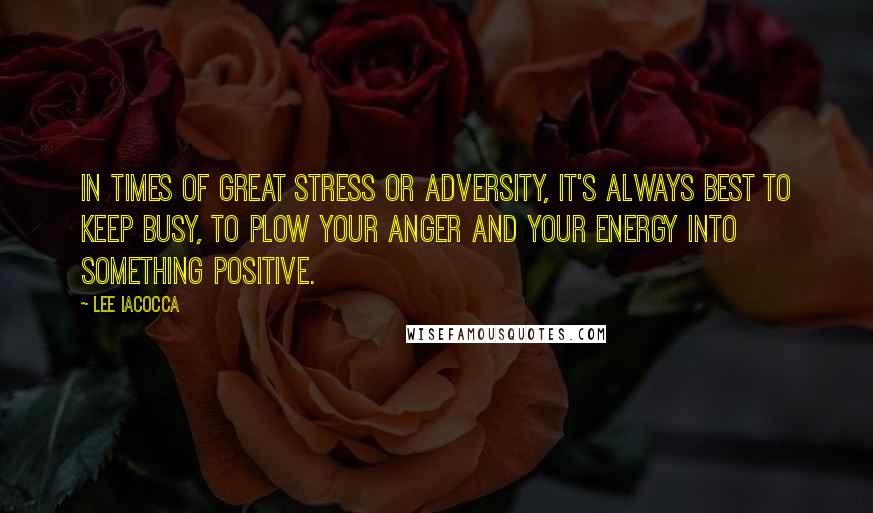 Lee Iacocca Quotes: In times of great stress or adversity, it's always best to keep busy, to plow your anger and your energy into something positive.