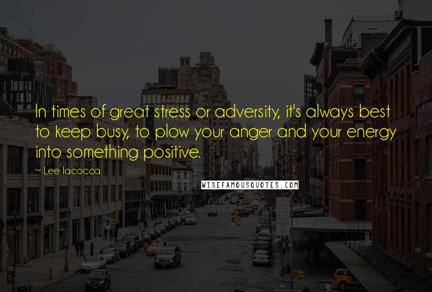 Lee Iacocca Quotes: In times of great stress or adversity, it's always best to keep busy, to plow your anger and your energy into something positive.