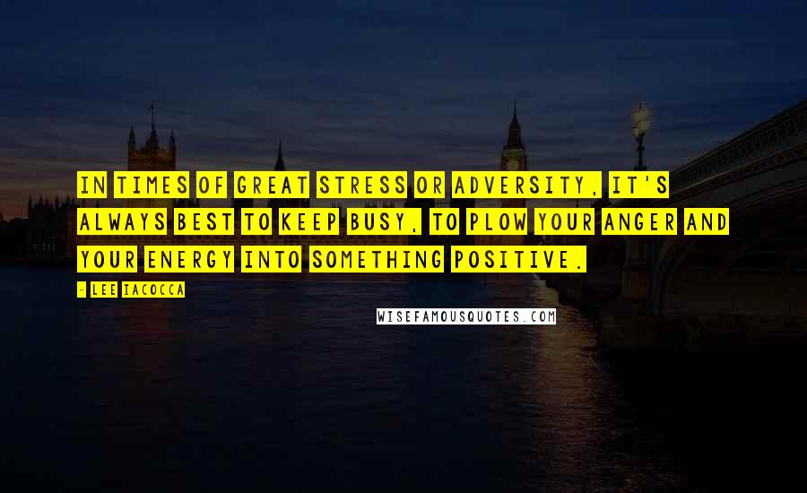 Lee Iacocca Quotes: In times of great stress or adversity, it's always best to keep busy, to plow your anger and your energy into something positive.