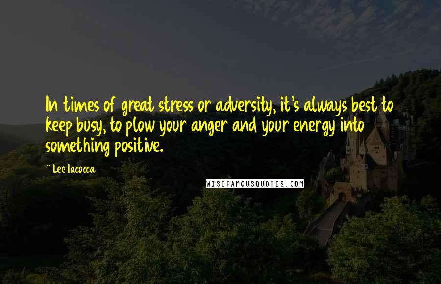 Lee Iacocca Quotes: In times of great stress or adversity, it's always best to keep busy, to plow your anger and your energy into something positive.