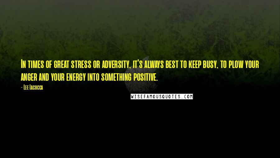 Lee Iacocca Quotes: In times of great stress or adversity, it's always best to keep busy, to plow your anger and your energy into something positive.