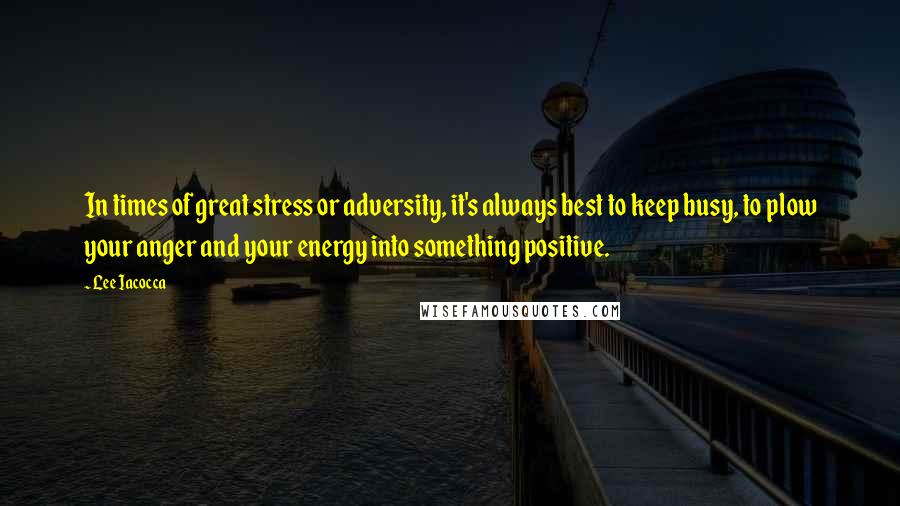 Lee Iacocca Quotes: In times of great stress or adversity, it's always best to keep busy, to plow your anger and your energy into something positive.