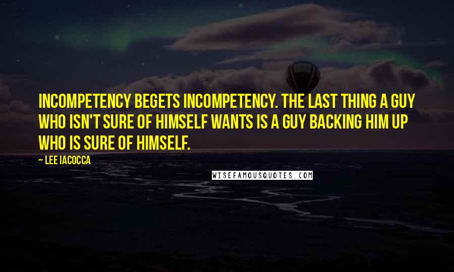 Lee Iacocca Quotes: Incompetency begets incompetency. The last thing a guy who isn't sure of himself wants is a guy backing him up who is sure of himself.