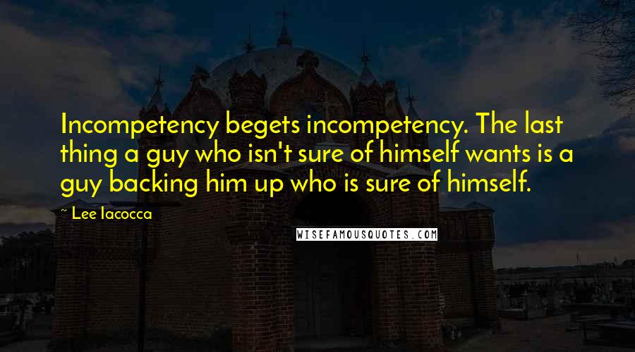 Lee Iacocca Quotes: Incompetency begets incompetency. The last thing a guy who isn't sure of himself wants is a guy backing him up who is sure of himself.