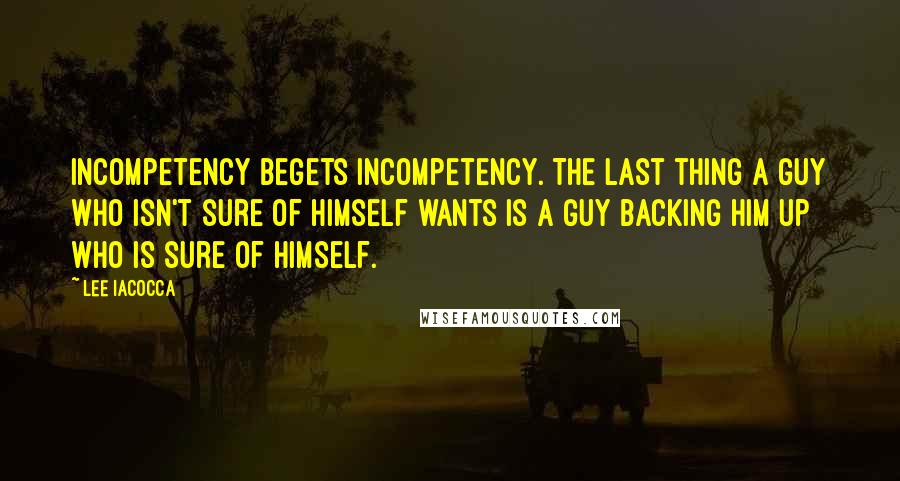 Lee Iacocca Quotes: Incompetency begets incompetency. The last thing a guy who isn't sure of himself wants is a guy backing him up who is sure of himself.