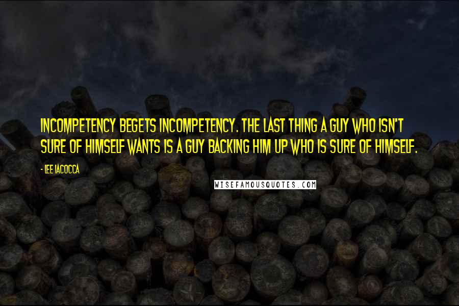 Lee Iacocca Quotes: Incompetency begets incompetency. The last thing a guy who isn't sure of himself wants is a guy backing him up who is sure of himself.