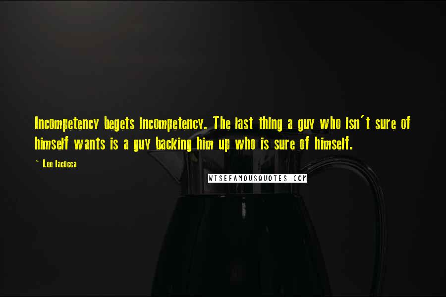 Lee Iacocca Quotes: Incompetency begets incompetency. The last thing a guy who isn't sure of himself wants is a guy backing him up who is sure of himself.