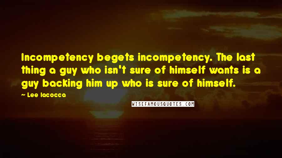 Lee Iacocca Quotes: Incompetency begets incompetency. The last thing a guy who isn't sure of himself wants is a guy backing him up who is sure of himself.