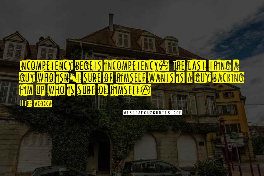 Lee Iacocca Quotes: Incompetency begets incompetency. The last thing a guy who isn't sure of himself wants is a guy backing him up who is sure of himself.