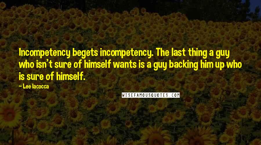 Lee Iacocca Quotes: Incompetency begets incompetency. The last thing a guy who isn't sure of himself wants is a guy backing him up who is sure of himself.