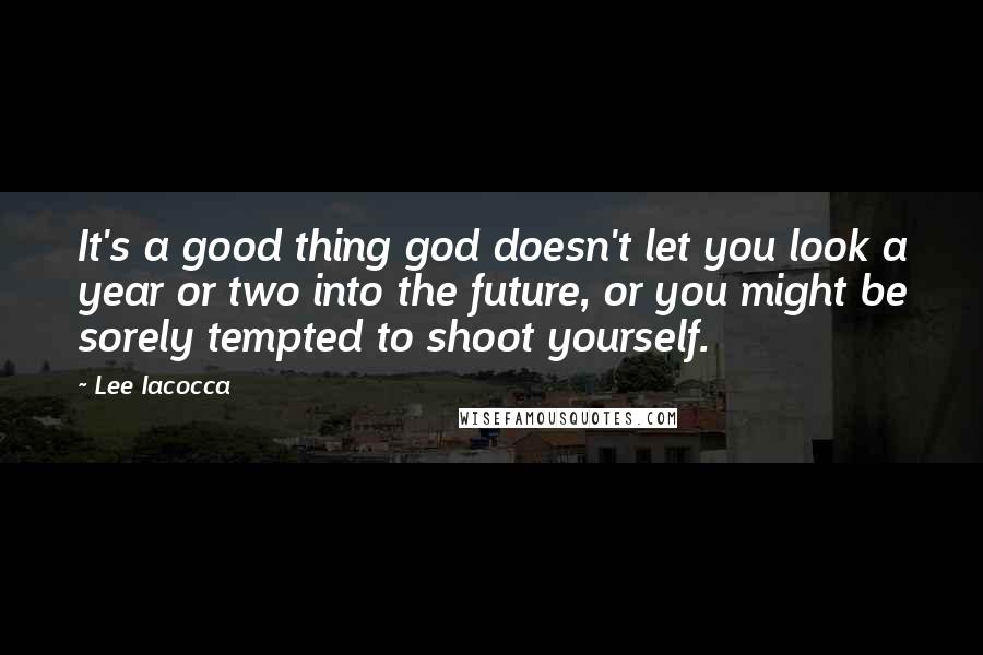 Lee Iacocca Quotes: It's a good thing god doesn't let you look a year or two into the future, or you might be sorely tempted to shoot yourself.