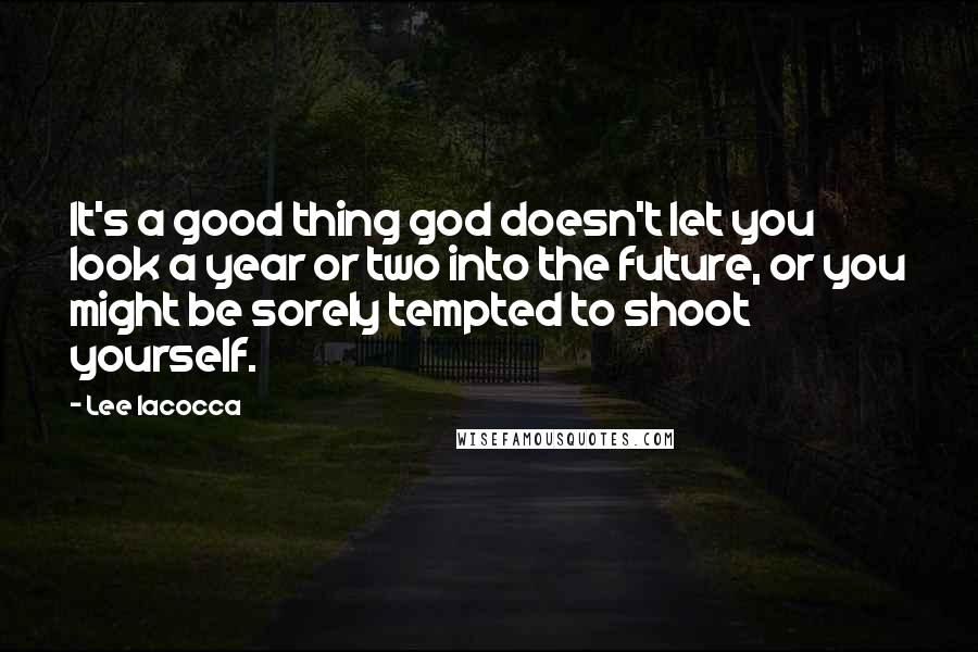 Lee Iacocca Quotes: It's a good thing god doesn't let you look a year or two into the future, or you might be sorely tempted to shoot yourself.