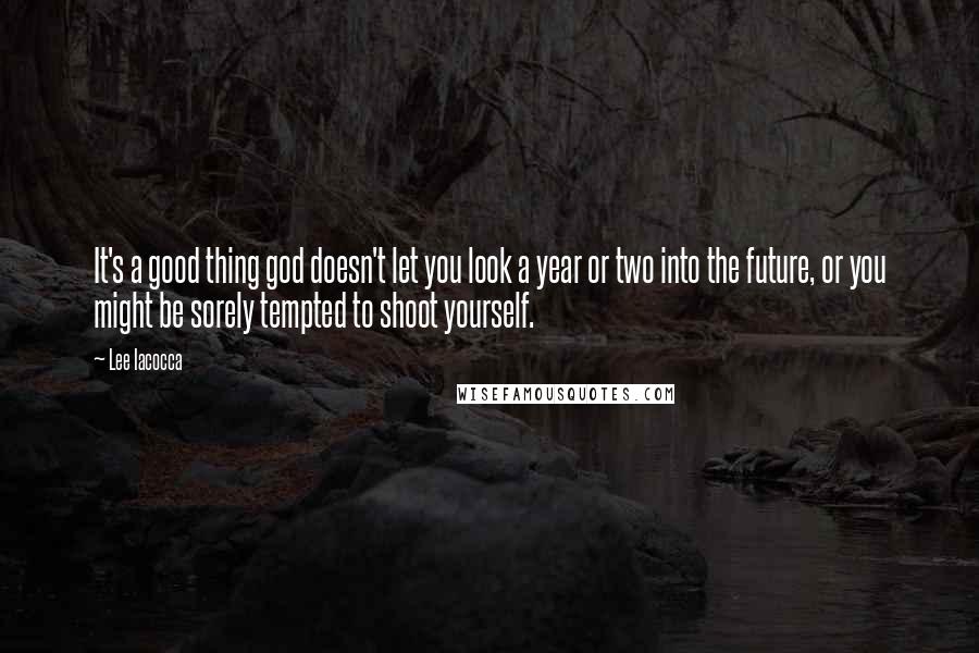 Lee Iacocca Quotes: It's a good thing god doesn't let you look a year or two into the future, or you might be sorely tempted to shoot yourself.