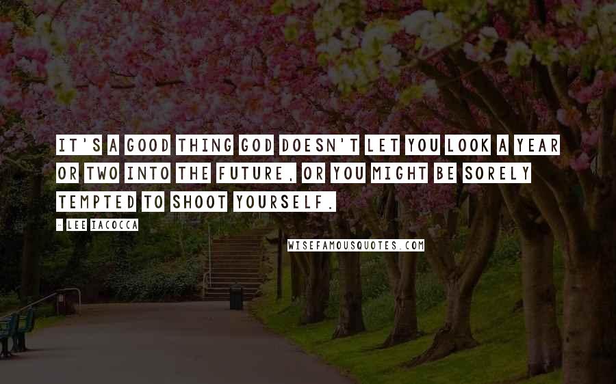 Lee Iacocca Quotes: It's a good thing god doesn't let you look a year or two into the future, or you might be sorely tempted to shoot yourself.