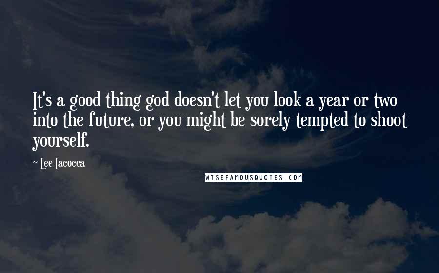 Lee Iacocca Quotes: It's a good thing god doesn't let you look a year or two into the future, or you might be sorely tempted to shoot yourself.