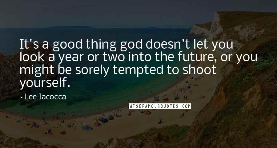 Lee Iacocca Quotes: It's a good thing god doesn't let you look a year or two into the future, or you might be sorely tempted to shoot yourself.