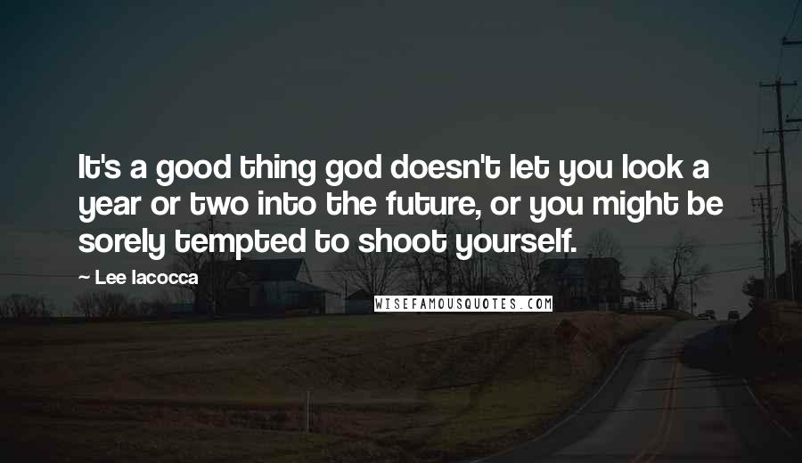 Lee Iacocca Quotes: It's a good thing god doesn't let you look a year or two into the future, or you might be sorely tempted to shoot yourself.