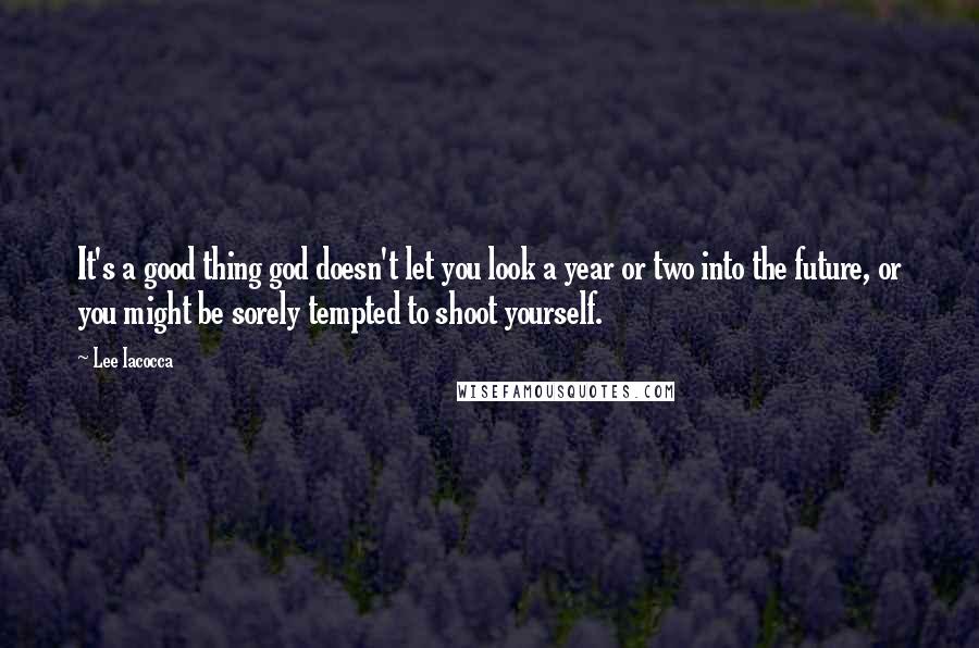 Lee Iacocca Quotes: It's a good thing god doesn't let you look a year or two into the future, or you might be sorely tempted to shoot yourself.