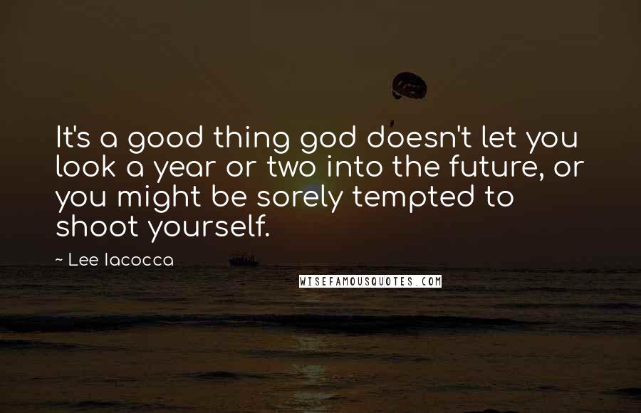 Lee Iacocca Quotes: It's a good thing god doesn't let you look a year or two into the future, or you might be sorely tempted to shoot yourself.